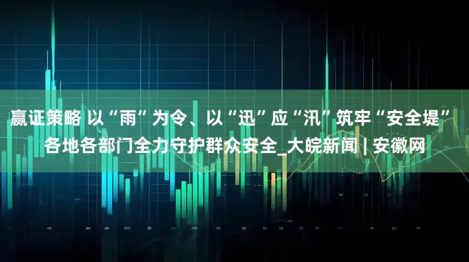 赢证策略 以“雨”为令、以“迅”应“汛”筑牢“安全堤” 各地各部门全力守护群众安全_大皖新闻 | 安徽网
