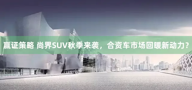 赢证策略 尚界SUV秋季来袭，合资车市场回暖新动力？