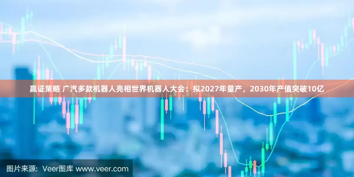 赢证策略 广汽多款机器人亮相世界机器人大会：拟2027年量产，2030年产值突破10亿