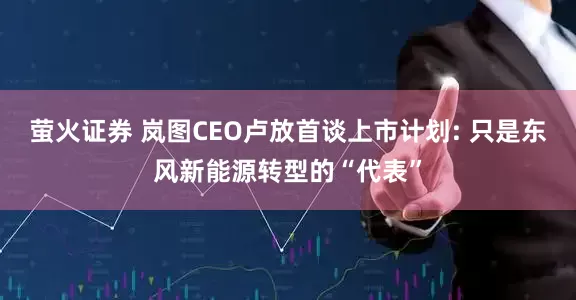 萤火证券 岚图CEO卢放首谈上市计划: 只是东风新能源转型的“代表”