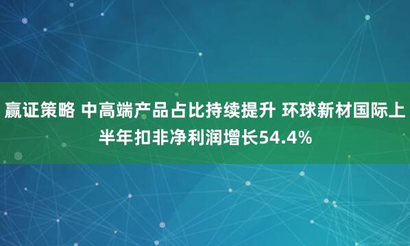 赢证策略 中高端产品占比持续提升 环球新材国际上半年扣非净利润增长54.4%